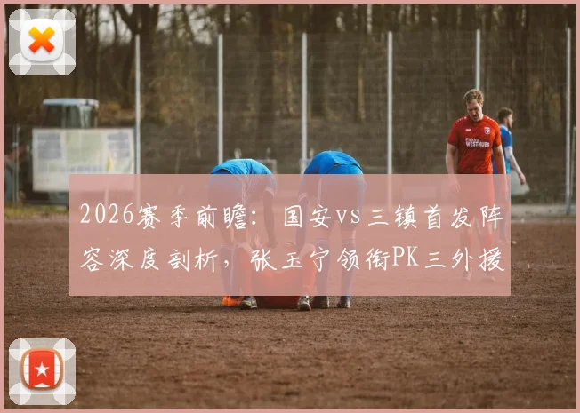 2026赛季前瞻：国安vs三镇首发阵容深度剖析，张玉宁领衔PK三外援