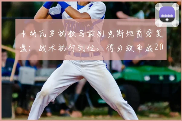 卡纳瓦罗执教乌兹别克斯坦首秀复盘：战术执行到位，得分效率成2026世预赛突围关键