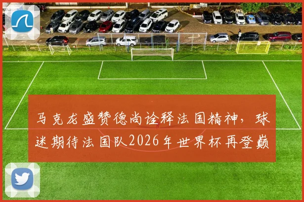 马克龙盛赞德尚诠释法国精神,球迷期待法国队2026年世界杯再登巅峰之路