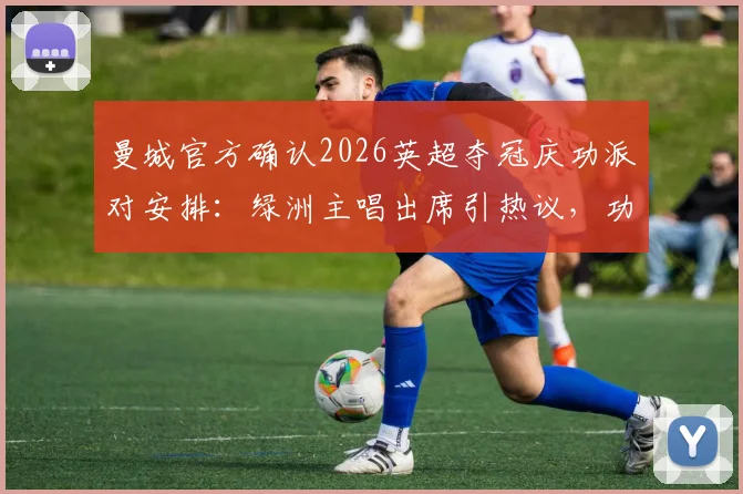 曼城官方确认2026英超夺冠庆功派对安排：绿洲主唱出席引热议，功勋队长费尔南迪尼奥惊喜回归解析