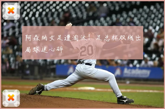 阿森纳女足遭淘汰！足总杯双线出局球迷心碎