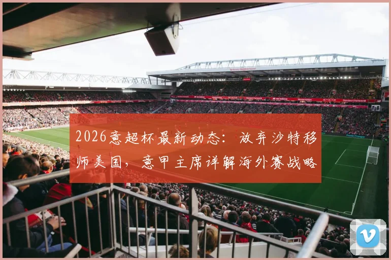 2026意超杯最新动态：放弃沙特移师美国，意甲主席详解海外赛战略布局