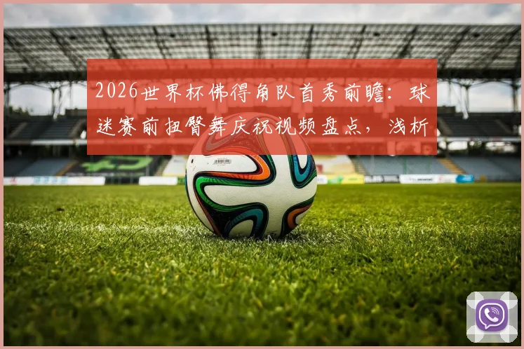 2026世界杯佛得角队首秀前瞻：球迷赛前扭臀舞庆祝视频盘点，浅析非洲球迷独特文化