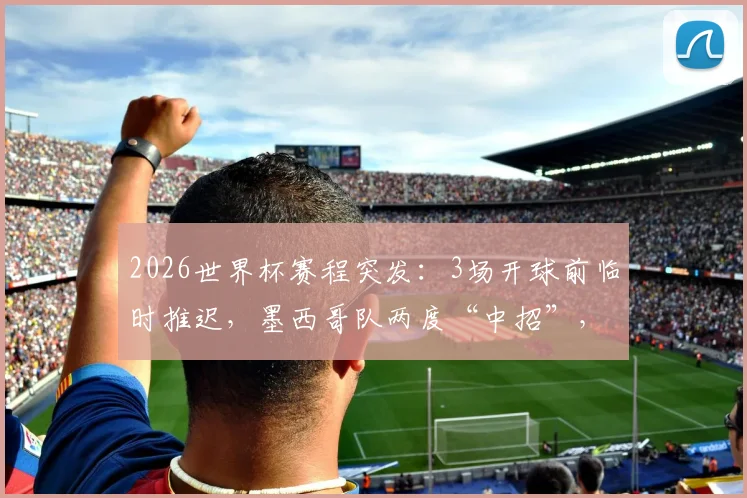 2026世界杯赛程突发:3场开球前临时推迟,墨西哥队两度“中招”,具体原因与影响分析