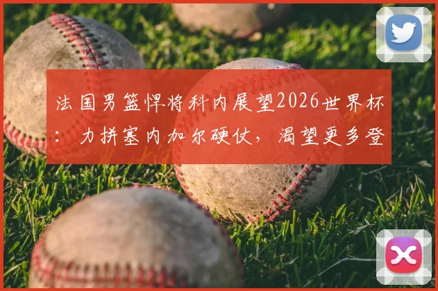 法国男篮悍将科内展望2026世界杯：力拼塞内加尔硬仗，渴望更多登场时间展现价值