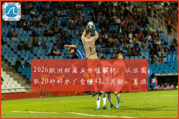 2026欧洲杯商业价值解析：从法国队20秒补水广告赚42.5万欧，看顶级赛事转播吸金能力