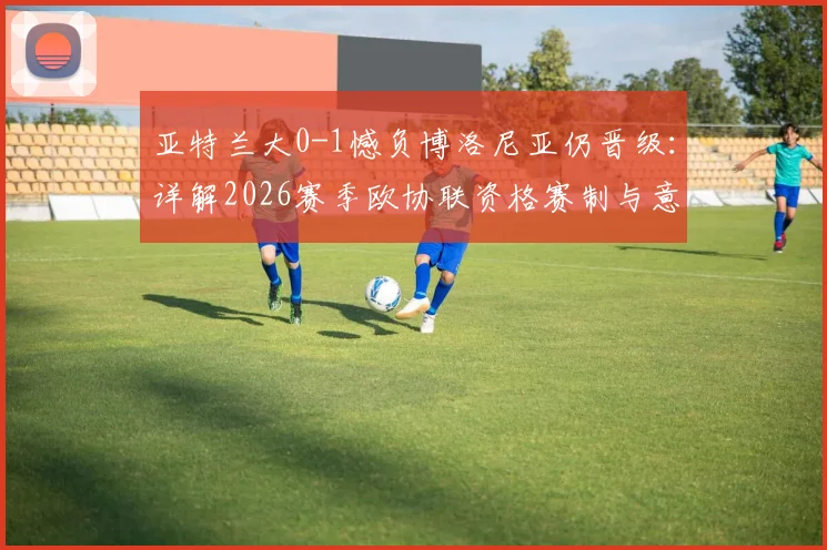 亚特兰大0-1憾负博洛尼亚仍晋级：详解2026赛季欧协联资格赛制与意甲第七名出线规则