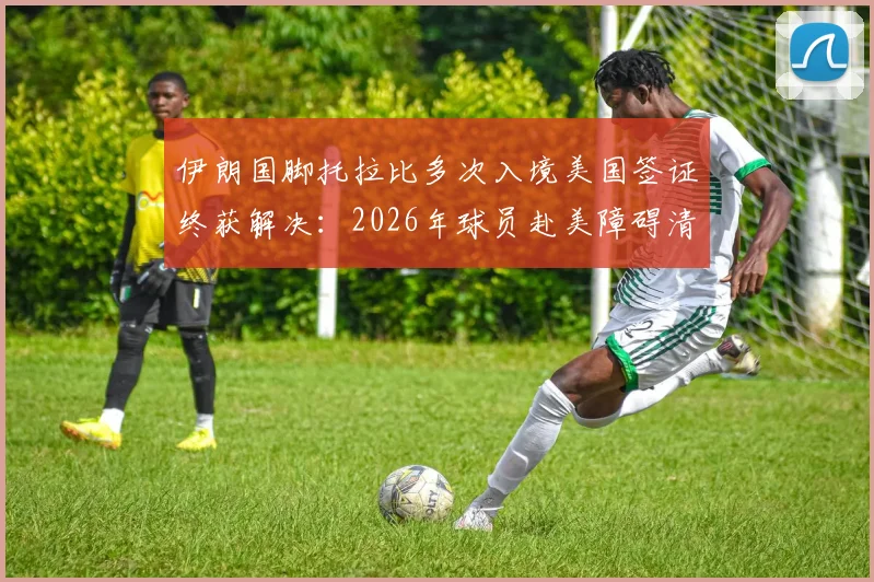伊朗国脚托拉比多次入境美国签证终获解决：2026年球员赴美障碍清除，后续影响分析