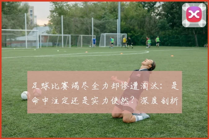 足球比赛竭尽全力却惨遭淘汰：是命中注定还是实力使然？深度剖析竞技体育的无奈与哲学