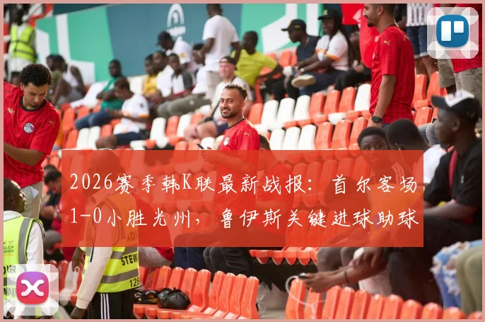 2026赛季韩K联最新战报：首尔客场1-0小胜光州，鲁伊斯关键进球助球队全取三分