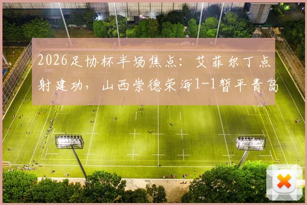2026足协杯半场焦点：艾菲尔丁点射建功，山西崇德荣海1-1暂平青岛西海岸，战况分析及全场看点前瞻