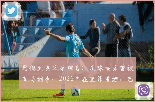 恩德里克父亲坦言：足球快乐曾被皇马剥夺，2026年在里昂重燃，巴西天才转会背后心理剖析