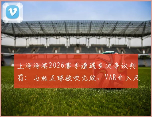 上海海港2026赛季遭遇多次争议判罚：七轮五球被吹无效，VAR介入尺度与球队积分损失深度探讨