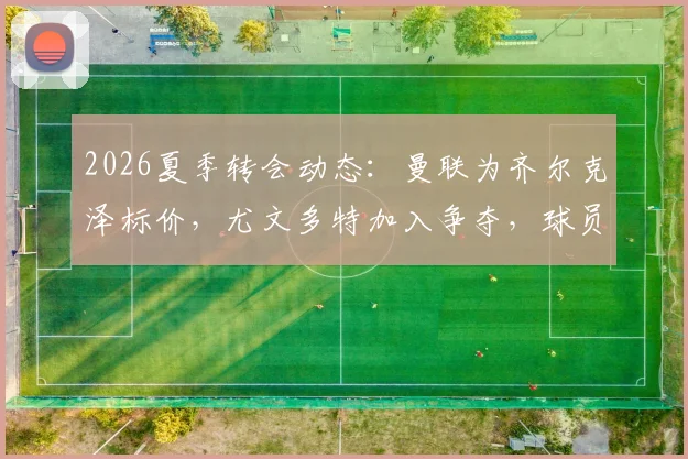 2026夏季转会动态：曼联为齐尔克泽标价，尤文多特加入争夺，球员特点适配性分析