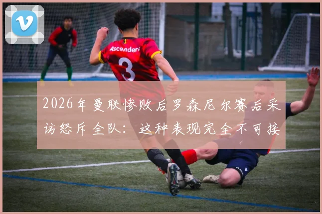 2026年曼联惨败后罗森尼尔赛后采访怒斥全队:这种表现完全不可接受,根本赢不了比赛