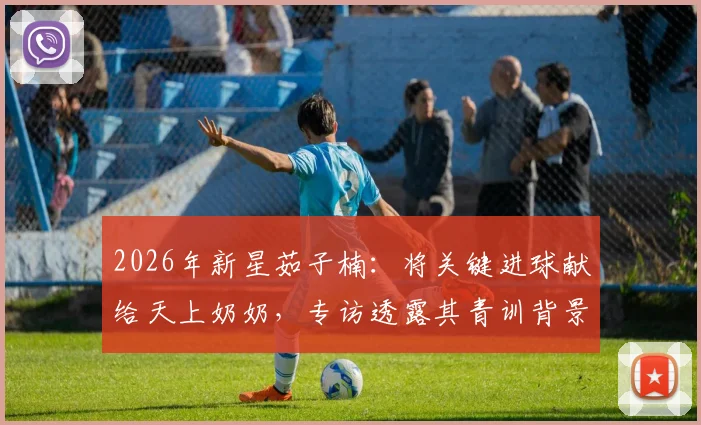 2026年新星茹子楠：将关键进球献给天上奶奶，专访透露其青训背景与情感动力转化秘诀