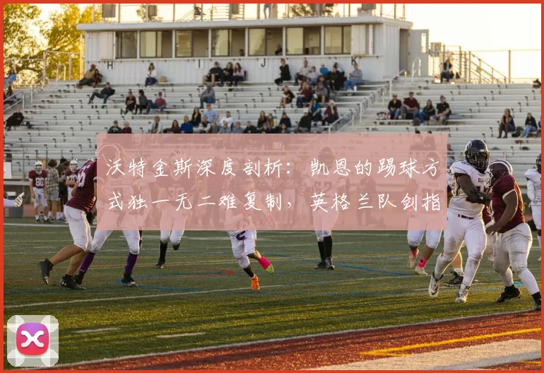 沃特金斯深度剖析：凯恩的踢球方式独一无二难复制，英格兰队剑指2026世界杯小组全胜出线