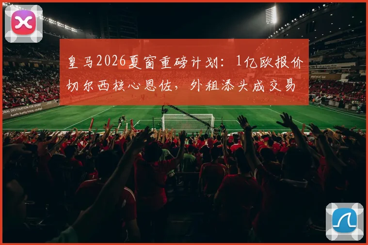 皇马2026夏窗重磅计划：1亿欧报价切尔西核心恩佐，外租添头成交易关键