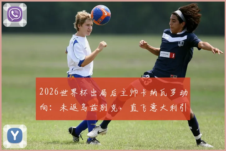 2026世界杯出局后主帅卡纳瓦罗动向：未返乌兹别克，直飞意大利引发猜测，未来去向深度分析