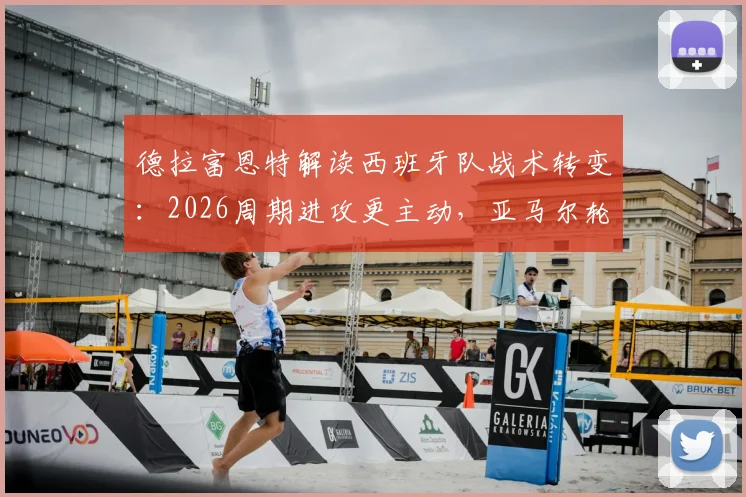 德拉富恩特解读西班牙队战术转变:2026周期进攻更主动,亚马尔轮换为常态需要