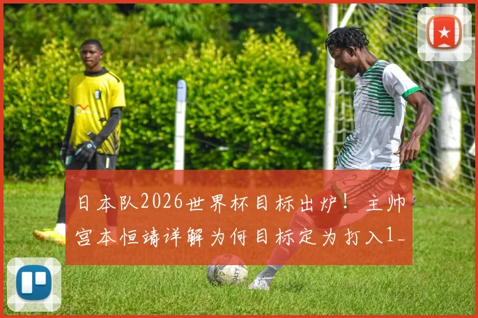 日本队2026世界杯目标出炉!主帅宫本恒靖详解为何目标定为打入1_4决赛,深度分析晋级难度与球队实力