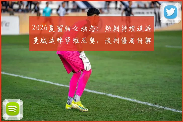 2026夏窗转会动态：热刺持续追逐曼城边锋萨维尼奥，谈判僵局何解？巴西媒体深度剖析